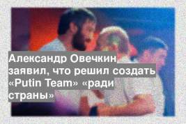 Александр Овечкин заявил, что решил создать «Putin Team» «ради страны»