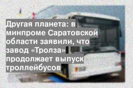 Другая планета: в минпроме Саратовской области заявили, что завод «Тролза» продолжает выпуск троллейбусов