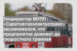 Гендиректор МУПП «Саратовгорэлектротранс» засомневался, что предприятие доживет до скоростного трамвая