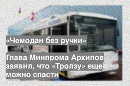 Глава Минпрома Архипов заявил, что «Тролзу» еще можно спасти