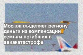 Москва выделяет региону деньги на компенсации семьям погибших в авиакатастрофе