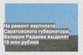 На ремонт вертолета Саратовского губернатора Валерия Радаева выделят 19 млн рублей