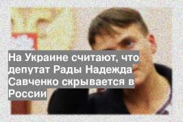 На Украине считают, что депутат Рады Надежда Савченко скрывается в России