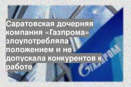 Саратовская дочерняя компания «Газпрома» злоупотребляла положением и не допускала конкурентов к работе