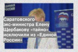Саратовского экс-министра Елену Щербакову «тайно» исключили из «Единой России»