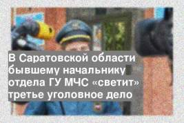 В Саратовской области бывшему начальнику отдела ГУ МЧС «светит» третье уголовное дело