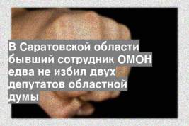 В Саратовской области бывший сотрудник ОМОН едва не избил двух депутатов областной думы