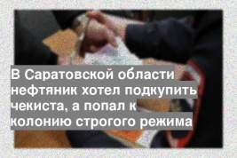 В Саратовской области нефтяник хотел подкупить чекиста, а попал к колонию строгого режима
