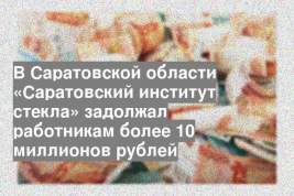 В Саратовской области «Саратовский институт стекла» задолжал работникам более 10 миллионов рублей