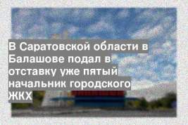 В Саратовской области в Балашове подал в отставку уже пятый начальник городского ЖКХ