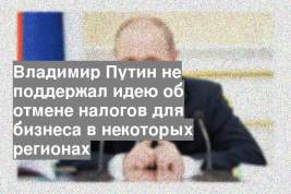 Владимир Путин не поддержал идею об отмене налогов для бизнеса в некоторых регионах