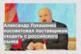 Александр Лукашенко посоветовал поставщикам уходить с российского рынка