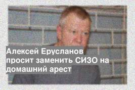 Алексей Ерусланов просит заменить СИЗО на домашний арест