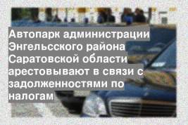 Автопарк администрации Энгельсского района Саратовской области арестовывают в связи с задолженностями по налогам