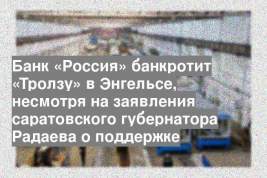 Банк «Россия» банкротит «Тролзу» в Энгельсе, несмотря на заявления саратовского губернатора Радаева о поддержке