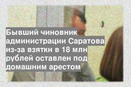 Бывший чиновник администрации Саратова из-за взятки в 18 млн рублей оставлен под домашним арестом