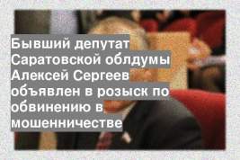 Бывший депутат Саратовской облдумы Алексей Сергеев объявлен в розыск по обвинению в мошенничестве