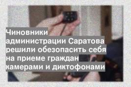 Чиновники администрации Саратова решили обезопасить себя на приеме граждан камерами и диктофонами