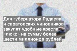Для губернатора Радаева и саратовских чиновников закупят удобные кресла «люкс» на сумму более шести миллионов рублей