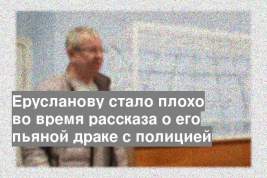 Ерусланову стало плохо во время рассказа о его пьяной драке с полицией