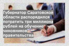 Губернатор Саратовской области распорядился потратить три миллиона рублей на обучение чиновников правительства
