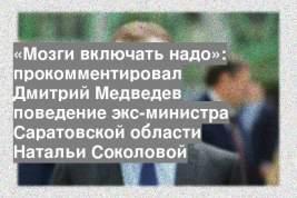 «Мозги включать надо»: прокомментировал Дмитрий Медведев поведение экс-министра Саратовской области Натальи Соколовой
