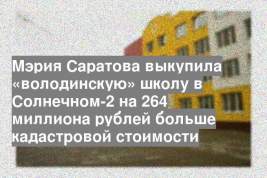 Мэрия Саратова выкупила «володинскую» школу в Солнечном-2 на 264 миллиона рублей больше кадастровой стоимости