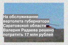 На обслуживание вертолета губернатора Саратовской области Валерия Радаева решено потратить 17 млн рублей