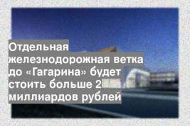 Отдельная железнодорожная ветка до «Гагарина» будет стоить больше 2 миллиардов рублей