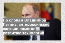 По словам Владимира Путина, антироссийские санкции помогли развитию технологий