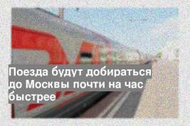 Поезда будут добираться до Москвы почти на час быстрее