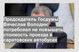 Председатель Госдумы Вячеслав Володин потребовал не повышать стоимость проезда в саратовских автобусах