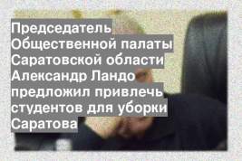 Председатель Общественной палаты Саратовской области Александр Ландо предложил привлечь студентов для уборки Саратова