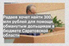 Радаев хочет найти 300 млн рублей для помощи обманутым дольщикам в бюджете Саратовской области