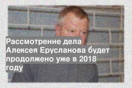 Рассмотрение дела Алексея Ерусланова будет продолжено уже в 2018 году