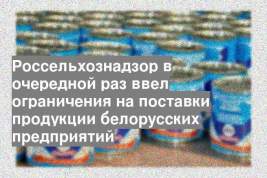 Россельхознадзор в очередной раз ввел ограничения на поставки продукции белорусских предприятий