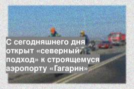 С сегодняшнего дня открыт «северный подход» к строящемуся аэропорту «Гагарин»