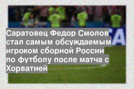 Саратовец Федор Смолов стал самым обсуждаемым игроком сборной России по футболу после матча с Хорватией