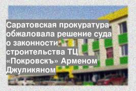 Саратовская прокуратура обжаловала решение суда о законности строительства ТЦ «Покровскъ» Арменом Джуликяном