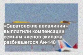 «Саратовские авиалинии» выплатили компенсации семьям членов экипажа разбившегося Ан-148