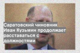 Саратовский чиновник Иван Кузьмин продолжает расставаться с должностями