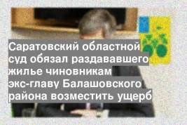 Саратовский областной суд обязал раздававшего жилье чиновникам экс-главу Балашовского района возместить ущерб