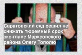 Саратовский суд решил не снижать тюремный срок экс-главе Марксовского района Олегу Тополю
