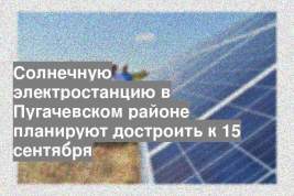 Солнечную электростанцию в Пугачевском районе планируют достроить к 15 сентября
