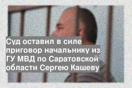 Суд оставил в силе приговор начальнику из ГУ МВД по Саратовской области Сергею Кашеву