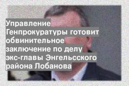 Управление Генпрокуратуры готовит обвинительное заключение по делу экс-главы Энгельсского района Лобанова