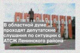 В областной думе проходят депутатские слушания по ситуации с АТСЖ Ленинского района