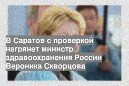 В Саратов с проверкой нагрянет министр здравоохранения России Вероника Скворцова