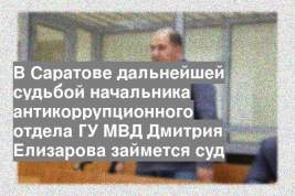 В Саратове дальнейшей судьбой начальника антикоррупционного отдела ГУ МВД Дмитрия Елизарова займется суд