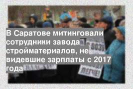 В Саратове митинговали сотрудники завода стройматериалов, не видевшие зарплаты с 2017 года